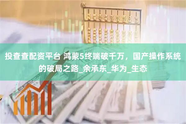 投查查配资平台 鸿蒙5终端破千万，国产操作系统的破局之路_余承东_华为_生态