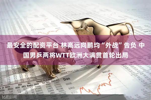 最安全的配资平台 林高远向鹏均“外战”告负 中国男乒两将WTT欧洲大满贯首轮出局