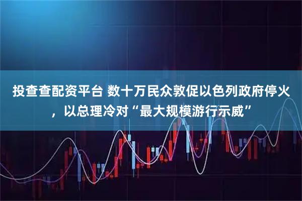 投查查配资平台 数十万民众敦促以色列政府停火，以总理冷对“最大规模游行示威”