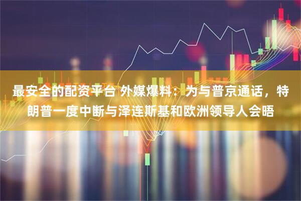 最安全的配资平台 外媒爆料：为与普京通话，特朗普一度中断与泽连斯基和欧洲领导人会晤