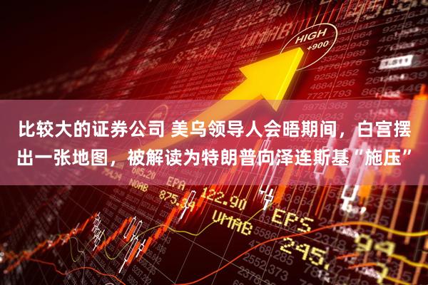 比较大的证券公司 美乌领导人会晤期间，白宫摆出一张地图，被解读为特朗普向泽连斯基“施压”