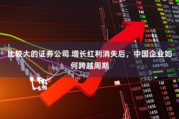 比较大的证券公司 增长红利消失后，中国企业如何跨越周期