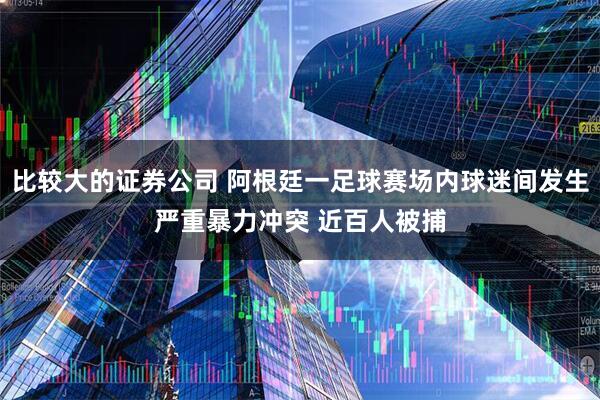 比较大的证券公司 阿根廷一足球赛场内球迷间发生严重暴力冲突 近百人被捕