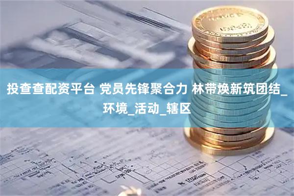 投查查配资平台 党员先锋聚合力 林带焕新筑团结_环境_活动_辖区