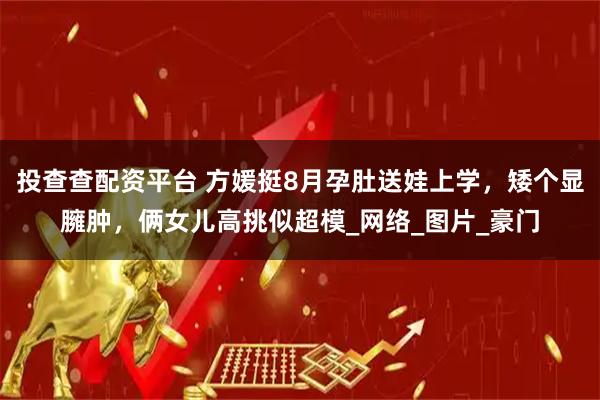 投查查配资平台 方媛挺8月孕肚送娃上学，矮个显臃肿，俩女儿高挑似超模_网络_图片_豪门