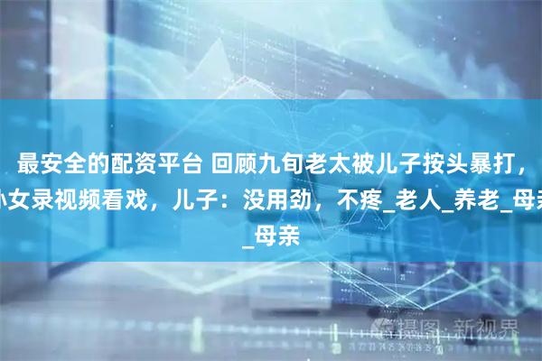 最安全的配资平台 回顾九旬老太被儿子按头暴打，孙女录视频看戏，儿子：没用劲，不疼_老人_养老_母亲