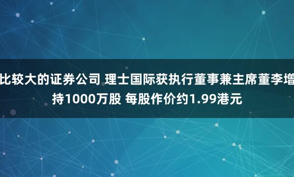 比较大的证券公司 理士国际获执行董事兼主席董李增持1000万股 每股作价约1.99港元