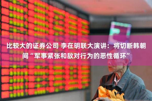比较大的证券公司 李在明联大演讲：将切断韩朝间“军事紧张和敌对行为的恶性循环”