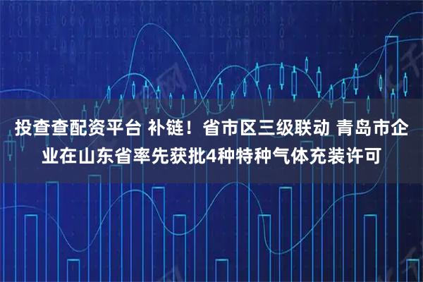 投查查配资平台 补链!省市区三级联动 青岛市企业在山东省率先获批4种特种气体充装许可