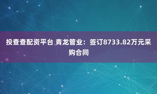 投查查配资平台 青龙管业：签订8733.82万元采购合同