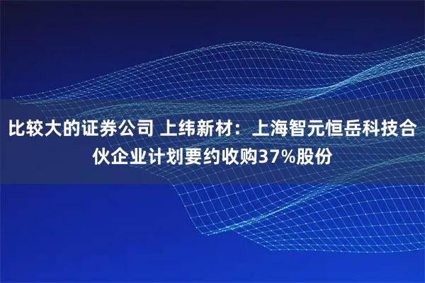 比较大的证券公司 上纬新材：上海智元恒岳科技合伙企业计划要约收购37%股份