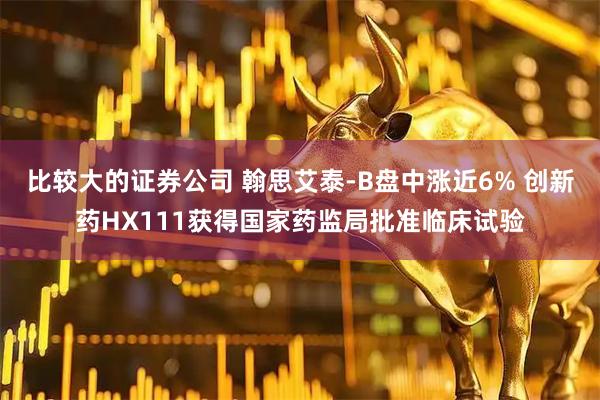 比较大的证券公司 翰思艾泰-B盘中涨近6% 创新药HX111获得国家药监局批准临床试验