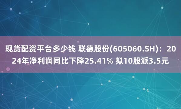 现货配资平台多少钱 联德股份(605060.SH)：2024年净利润同比下降25.41% 拟10股派3.5元
