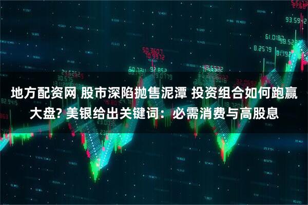 地方配资网 股市深陷抛售泥潭 投资组合如何跑赢大盘? 美银给出关键词：必需消费与高股息
