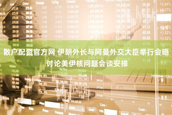 散户配资官方网 伊朗外长与阿曼外交大臣举行会晤 讨论美伊核问题会谈安排