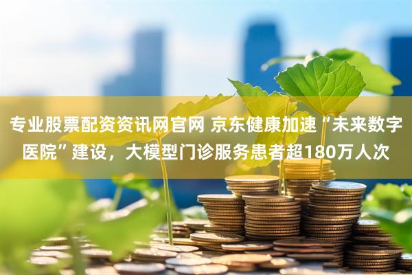 专业股票配资资讯网官网 京东健康加速“未来数字医院”建设,大模型门诊服务患者超180万人次