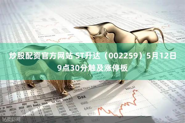 炒股配资官方网站 ST升达（002259）5月12日9点30分触及涨停板