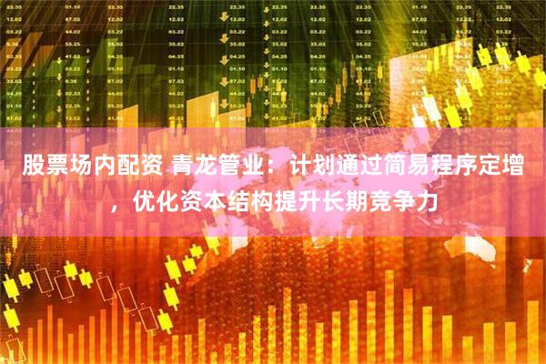 股票场内配资 青龙管业：计划通过简易程序定增，优化资本结构提升长期竞争力