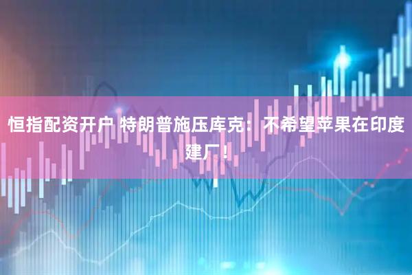 恒指配资开户 特朗普施压库克：不希望苹果在印度建厂！