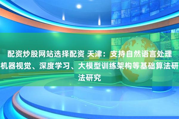配资炒股网站选择配资 天津：支持自然语言处理、机器视觉、深度学习、大模型训练架构等基础算法研究