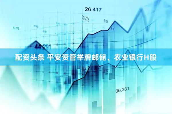 配资头条 平安资管举牌邮储、农业银行H股