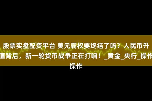 股票实盘配资平台 美元霸权要终结了吗？人民币升值背后，新一轮货币战争正在打响！_黄金_央行_操作
