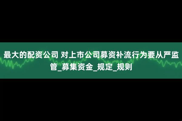 最大的配资公司 对上市公司募资补流行为要从严监管_募集资金_规定_规则