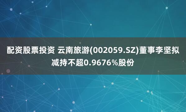 配资股票投资 云南旅游(002059.SZ)董事李坚拟减持不超0.9676%股份