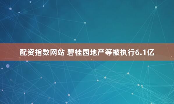 配资指数网站 碧桂园地产等被执行6.1亿