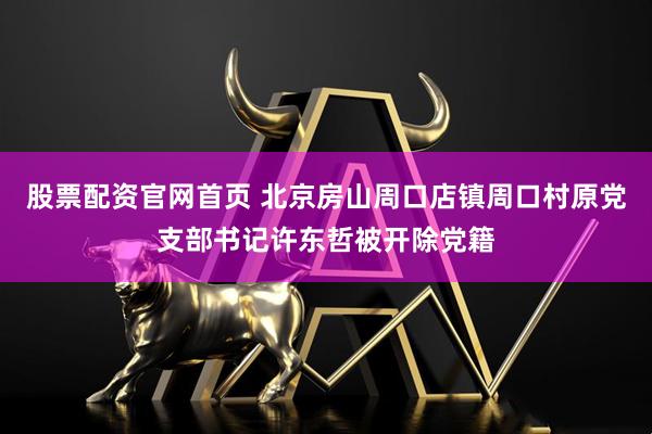 股票配资官网首页 北京房山周口店镇周口村原党支部书记许东哲被开除党籍