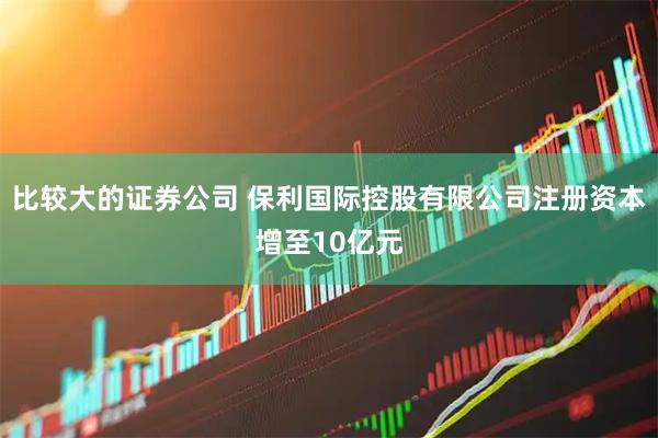 比较大的证券公司 保利国际控股有限公司注册资本增至10亿元
