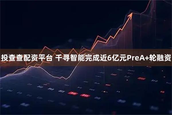 投查查配资平台 千寻智能完成近6亿元PreA+轮融资