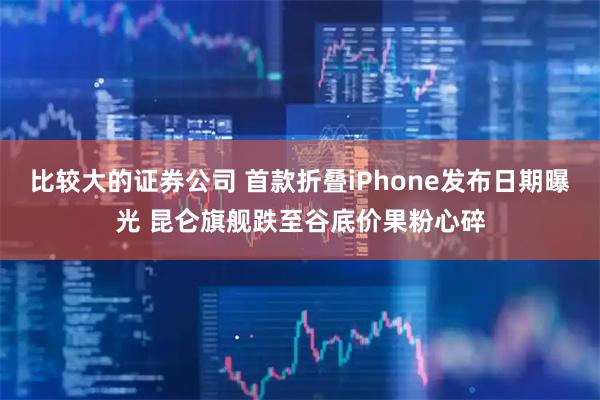 比较大的证券公司 首款折叠iPhone发布日期曝光 昆仑旗舰跌至谷底价果粉心碎