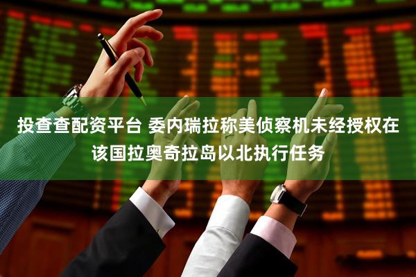 投查查配资平台 委内瑞拉称美侦察机未经授权在该国拉奥奇拉岛以北执行任务