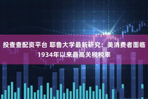 投查查配资平台 耶鲁大学最新研究：美消费者面临1934年以来最高关税税率