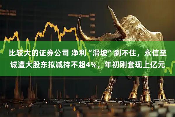 比较大的证券公司 净利“滑坡”刹不住，永信至诚遭大股东拟减持不超4%，年初刚套现上亿元