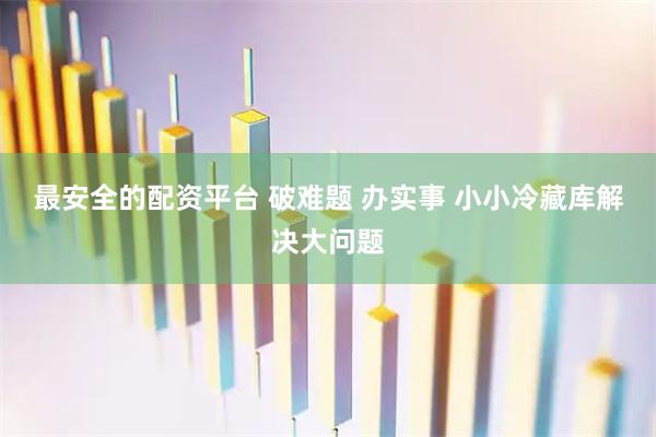 最安全的配资平台 破难题 办实事 小小冷藏库解决大问题