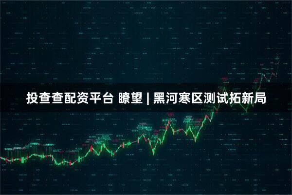 投查查配资平台 瞭望 | 黑河寒区测试拓新局