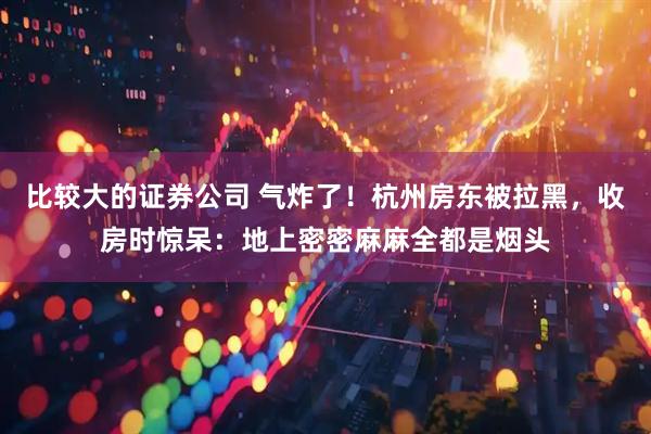 比较大的证券公司 气炸了！杭州房东被拉黑，收房时惊呆：地上密密麻麻全都是烟头