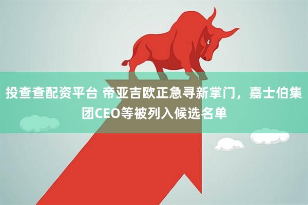 投查查配资平台 帝亚吉欧正急寻新掌门，嘉士伯集团CEO等被列入候选名单