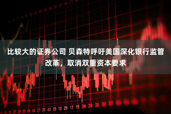 比较大的证券公司 贝森特呼吁美国深化银行监管改革，取消双重资本要求