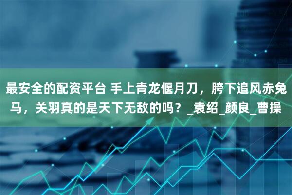 最安全的配资平台 手上青龙偃月刀，胯下追风赤兔马，关羽真的是天下无敌的吗？_袁绍_颜良_曹操