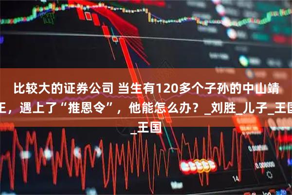 比较大的证券公司 当生有120多个子孙的中山靖王，遇上了“推恩令”，他能怎么办？_刘胜_儿子_王国