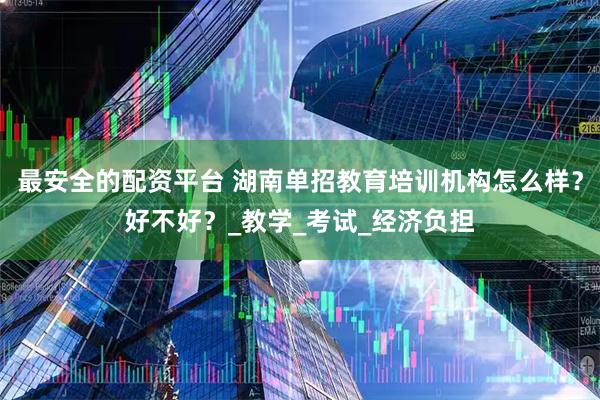 最安全的配资平台 湖南单招教育培训机构怎么样？好不好？_教学_考试_经济负担
