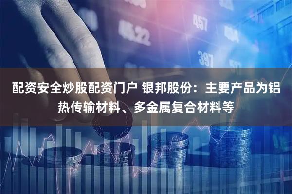 配资安全炒股配资门户 银邦股份：主要产品为铝热传输材料、多金属复合材料等