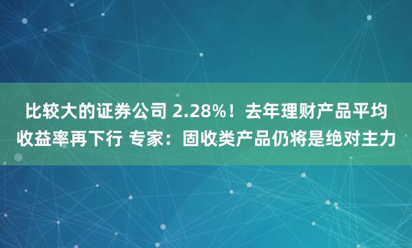 比较大的证券公司 2.28%！去年理财产品平均收益率再下行 专家：固收类产品仍将是绝对主力